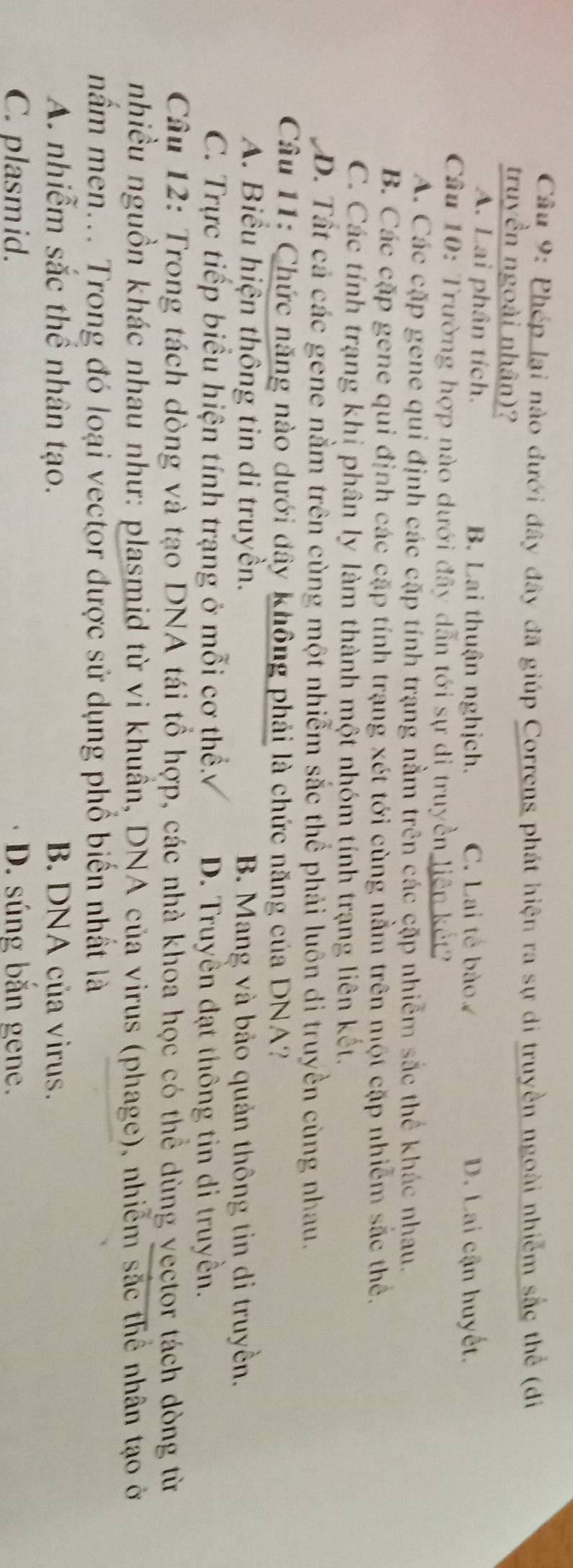 Phép lại nào đưới đây đây đã giúp Correns phát hiện ra sự di truyền ngoài nhiễm sắc thể (đi
truyền ngoài nhân)?
A. Lai phân tích. B. Lai thuận nghịch. C. Lai tế bào. D. Lai cận huyết.
Câu 10: Trường hợp nào dưới đây dẫn tới sự di truyền liên kết?
A. Các cặp gene qui định các cặp tính trạng nằm trên các cặp nhiễm sắc thể khác nhau.
B. Các cặp gene qui định các cặp tính trạng xét tới cùng nằm trên một cặp nhiễm sắc thể,
C. Các tính trạng khi phân ly làm thành một nhóm tính trạng liên kết.
D. Tất cả các gene nằm trên cùng một nhiễm sắc thể phải luôn di truyền cùng nhau.
Câu 11: Chức năng nào dưới đây không phải là chức năng của DNA?
A. Biểu hiện thông tin di truyền. B. Mang và bảo quản thông tin di truyền.
C. Trực tiếp biểu hiện tính trạng ở mỗi cơ thể. D. Truyền đạt thông tin di truyền.
Câu 12: Trong tách dòng và tạo DNA tái tổ hợp, các nhà khoa học có thể dùng vector tách dòng từ
nhiều nguồn khác nhau như: plasmid từ vi khuần, DNA của virus (phage), nhiễm sắc thể nhân tạo ở
mầm men... Trong đó loại vector được sử dụng phổ biển nhất là
A. nhiễm sắc thể nhân tạo. B. DNA của virus.
C. plasmid. D. súng bắn gene.