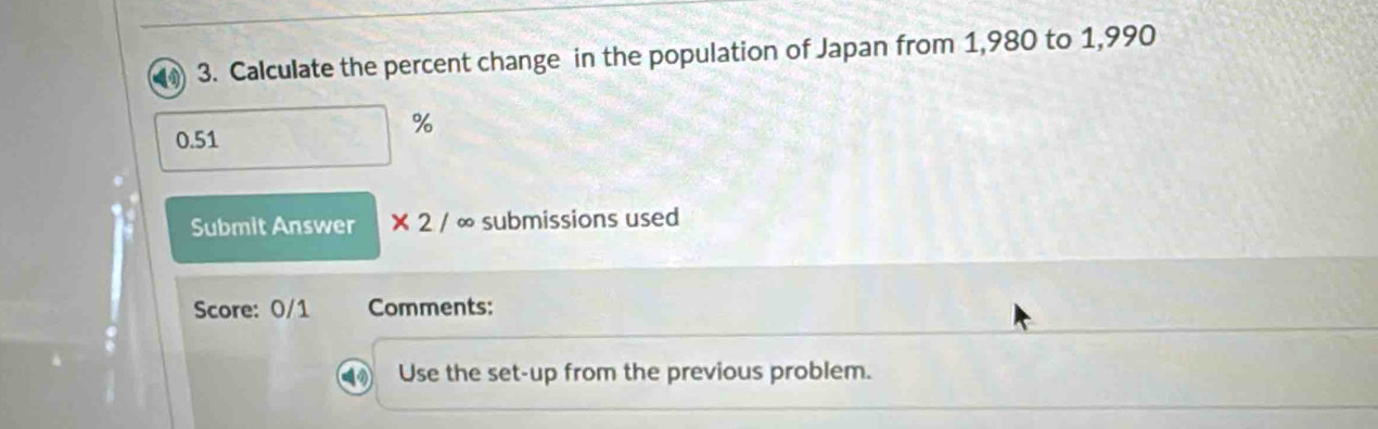 Calculate the percent change in the population of Japan from 1,980 to 1,990
0.51
%
Submit Answer * 2/ ∞ submissions used 
Score: 0/1 Comments: 
Use the set-up from the previous problem.