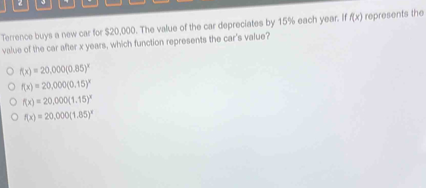 Terrence buys a new car for $20,000. The value of the car depreciates by 15% each year. If f(x) represents the
value of the car after x years, which function represents the car's value?
f(x)=20,000(0.85)^x
f(x)=20,000(0.15)^x
f(x)=20,000(1.15)^x
f(x)=20,000(1.85)^x