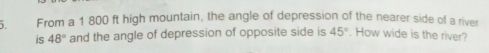 From a 1 800 ft high mountain, the angle of depression of the nearer side of a river 
is 48° and the angle of depression of opposite side is 45°. How wide is the river?