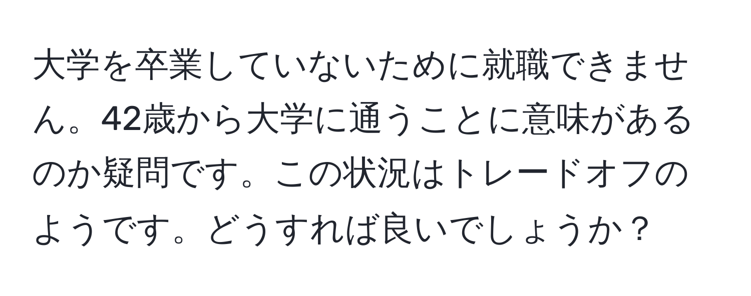 大学を卒業していないために就職できません。42歳から大学に通うことに意味があるのか疑問です。この状況はトレードオフのようです。どうすれば良いでしょうか？