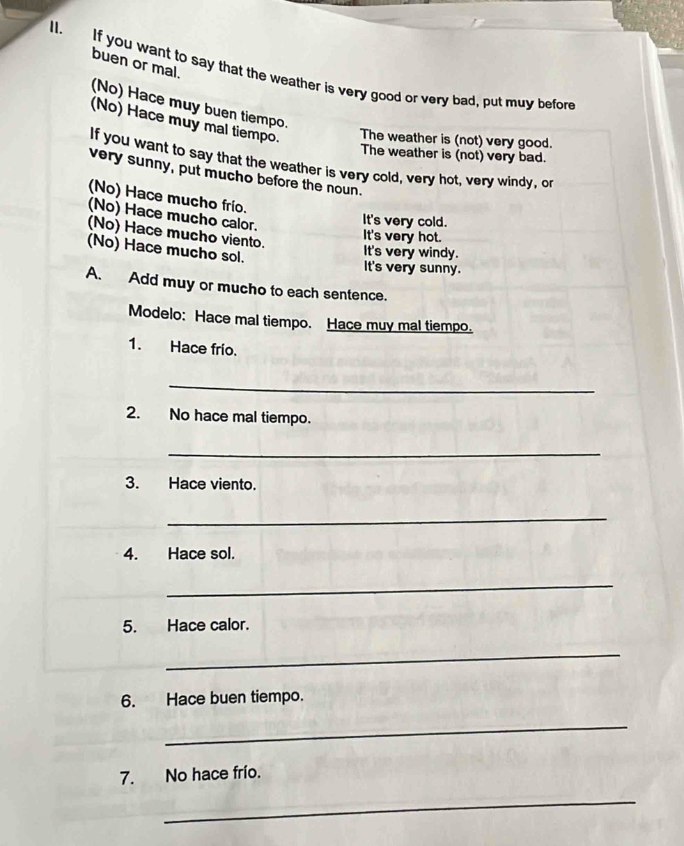buen or mal.
If you want to say that the weather is very good or very bad, put muy before
(No) Hace muy buen tiempo.
(No) Hace muy mal tiempo.
The weather is (not) very good.
The weather is (not) very bad.
If you want to say that the weather is very cold, very hot, very windy, or
very sunny, put mucho before the noun.
(No) Hace mucho frío.
(No) Hace mucho calor.
It's very cold.
(No) Hace mucho viento.
It's very hot.
(No) Hace mucho sol.
It's very windy.
It's very sunny.
A. Add muy or mucho to each sentence.
Modelo: Hace mal tiempo. Hace muy mal tiempo.
1. Hace frío.
_
2. No hace mal tiempo.
_
3. Hace viento.
_
4. Hace sol.
_
5. Hace calor.
_
6. Hace buen tiempo.
_
7. No hace frío.
_