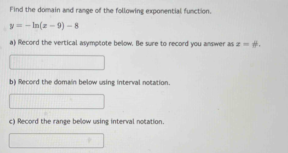 Find the domain and range of the following exponential function.
y=-ln (x-9)-8
a) Record the vertical asymptote below. Be sure to record you answer as x=#.
b) Record the domain below using interval notation.
c) Record the range below using interval notation.