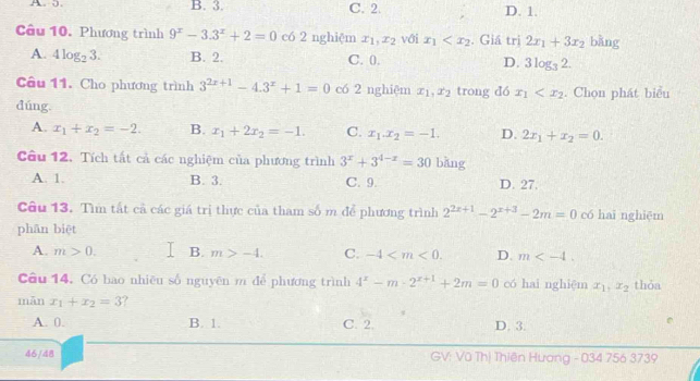 B. 3. C. 2. D. 1.
Câu 10. Phương trình 9^x-3.3^x+2=0 có 2 nghiệm x_1,x_2 với x_1 . Giá trị 2x_1+3x_2 bằng
A. 4log _23. B. 2. C. 0. D. 3log _32.
Câu 11. Cho phương trình 3^(2x+1)-4.3^x+1=0 có 2 nghiệm x_1,x_2 trong dó x_1 . Chọn phát biểu
dúng
A. x_1+x_2=-2. B. x_1+2x_2=-1. C. x_1.x_2=-1. D. 2x_1+x_2=0.
Câu 12. Tích tất cả các nghiệm của phương trình 3^x+3^(4-x)=30 bǎng
A. 1. B. 3. C. 9. D. 27.
Câu 13. Tìm tất cả các giá trị thực của tham số m để phương trình 2^(2x+1)-2^(x+3)-2m=0 có hai nghiệm
phān biệt
A. m>0. B. m>-4. C. -4 D. m
Câu 14. Có bao nhiêu số nguyên m để phương trình 4^x-m· 2^(x+1)+2m=0 có hai nghiệm x_1,x_2 thỏa
mǎn x_1+x_2=3
A. 0. B. 1. C. 2. D. 3.
46/48 GV: Vũ Thị Thiên Hương - 034 756 3739