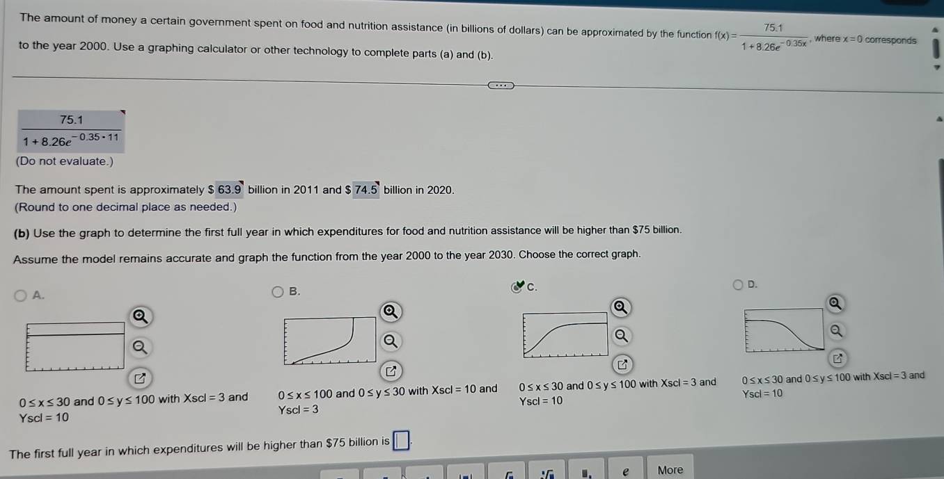 The amount of money a certain government spent on food and nutrition assistance (in billions of dollars) can be approximated by the function f(x)= (75.1)/1+8.26e^(-0.35x) . , where x=0 corresponds
to the year 2000. Use a graphing calculator or other technology to complete parts (a) and (b).
75.1
1+8.26e^(-0.35· 11)
(Do not evaluate.)
The amount spent is approximately $63.9 billion in 2011 and $74.5 billion in 2020.
(Round to one decimal place as needed.)
(b) Use the graph to determine the first full year in which expenditures for food and nutrition assistance will be higher than $75 billion.
Assume the model remains accurate and graph the function from the year 2000 to the year 2030. Choose the correct graph.
D.
A.
B.
C.
with and
0≤ x≤ 30 and 0≤ y≤ 100 with Xscl=3 and 0≤ x≤ 100 and 0≤ y≤ 30 with Xscl=10 and 0≤ x≤ 30 and 0≤ y≤ 100 with Xscl=3 and 0≤ x≤ 30 and 0≤ y≤ 100 Xscl=3
Yscl=10
Yscl=10
Yscl=3
Yscl=10
The first full year in which expenditures will be higher than $75 billion is □.
sqrt[3](11) 1 e More