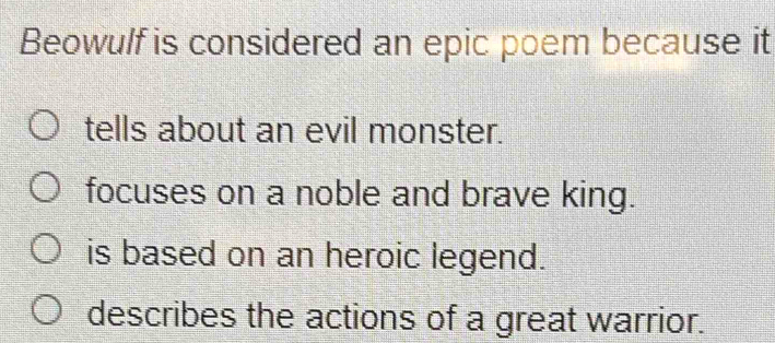 Beowulf is considered an epic poem because it
tells about an evil monster.
focuses on a noble and brave king.
is based on an heroic legend.
describes the actions of a great warrior.