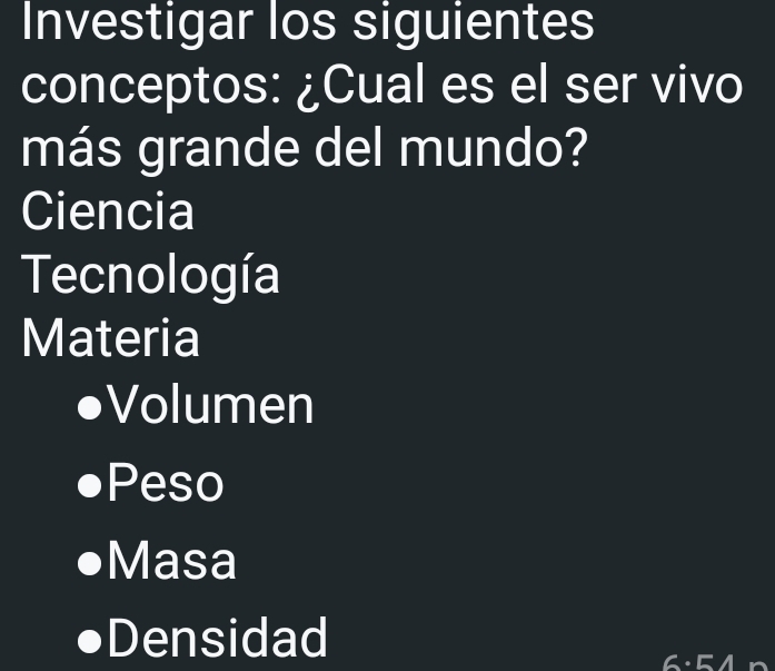 Investigar los siguientes 
conceptos: ¿Cual es el ser vivo 
más grande del mundo? 
Ciencia 
Tecnología 
Materia 
Volumen 
Peso 
Masa 
Densidad 
6:54p