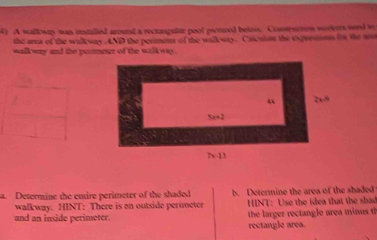 A walk way was instlled arourd a rectanguite pool picetred below. Conurton workers ord to
the area of the walleway AND the perimeter of the walleway. Catculure the expressns in the are
walkway and the perimeter of the walkway .
a. Determine the entire perimeter of the shaded b. Determine the area of the shaded
walkway. HINT: There is an outside perimeter  HINT: Use the idea that the shad
and an inside perimeter.  the larger rectangle area minus t
rectangle area.
