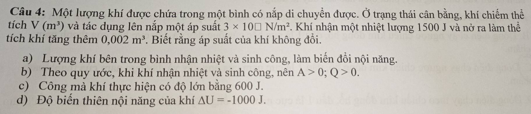 Một lượng khí được chứa trong một bình có nắp di chuyển được. Ở trạng thái cân bằng, khí chiếm thể
tích V(m^3) và tác dụng lên nắp một áp suất 3* 10□ N/m^2. Khí nhận một nhiệt lượng 1500 J và nở ra làm thể
tích khí tăng thêm 0,002m^3. Biết rằng áp suất của khí không đổi.
a) Lượng khí bên trong bình nhận nhiệt và sinh công, làm biến đổi nội năng.
b) Theo quy ước, khi khí nhận nhiệt và sinh công, nên A>0; Q>0.
c) Công mà khí thực hiện có độ lớn bằng 600 J.
d) Độ biến thiên nội năng của khí △ U=-1000J.