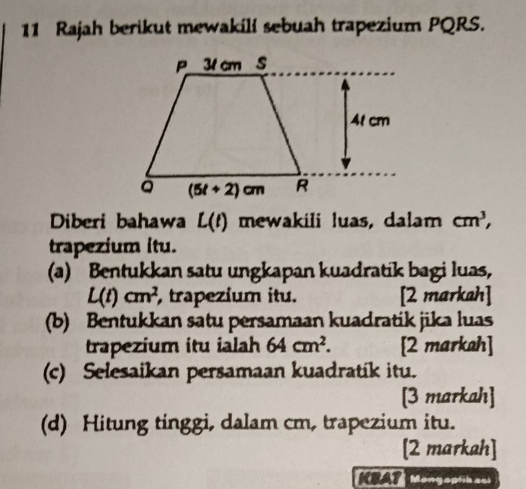 Rajah berikut mewakili sebuah trapezium PQRS.
Diberi bahawa L(t) mewakili luas, dalam cm^3,
trapezium itu.
(a) Bentukkan satu ungkapan kuadratik bagi luas,
L(t)cm^2 trapezium itu. [2 markah]
(b) Bentukkan satu persamaan kuadratik jika luas
trapezium itu ialah 64cm^2. [2 markah]
(c) Selesaikan persamaan kuadratik itu.
[3 markah]
(d) Hitung tinggi, dalam cm, trapezium itu.
[2 markah]
Mongaptikaci