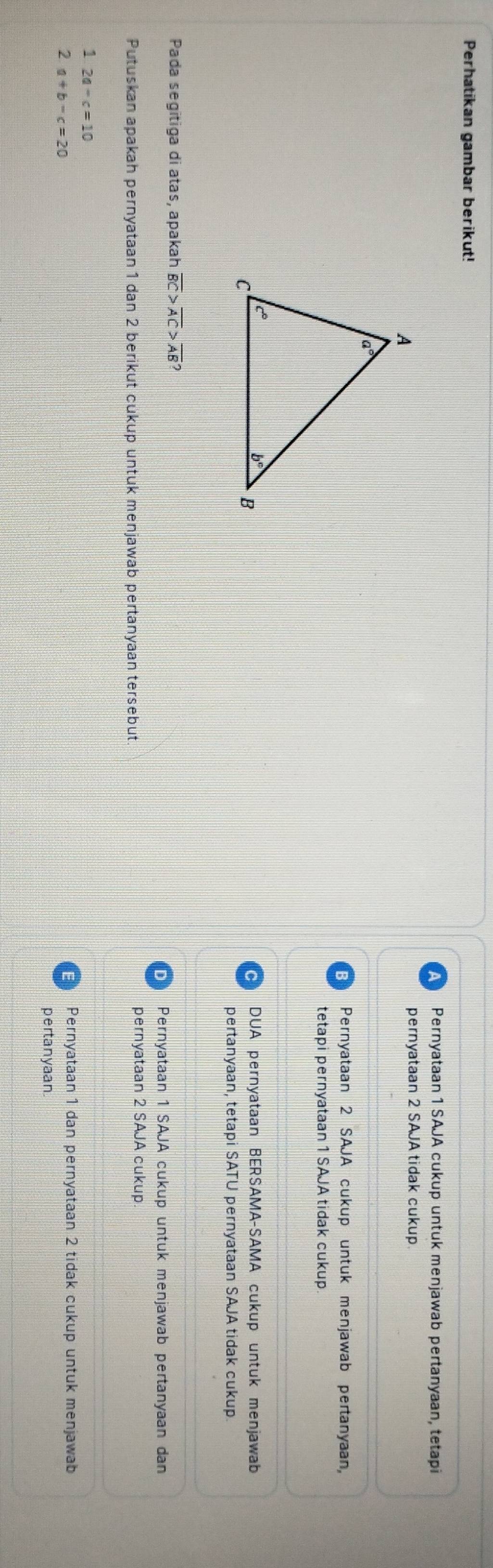 Perhatikan gambar berikut!
Pernyataan 1 SAJA cukup untuk menjawab pertanyaan, tetapi
pernyataan 2 SAJA tidak cukup
Pernyataan 2 SAJA cukup untuk menjawab pertanyaan,
tetapi pernyataan 1 SAJA tidak cukup.
DUA pernyataan BERSAMA-SAMA cukup untuk menjawab
pertanyaan, tetapi SATU pernyataan SAJA tidak cukup.
Pada segitiga di atas, apakah overline BC>overline AC>overline AB?
Pernyataan 1 SAJA cukup untuk menjawab pertanyaan dan
Putuskan apakah pernyataan 1 dan 2 berikut cukup untuk menjawab pertanyaan tersebut
pernyataan 2 SAJA cukup
2a-c=10
2 a+b-c=20
Pernyataan 1 dan pernyataan 2 tidak cukup untuk menjawab
pertanyaan