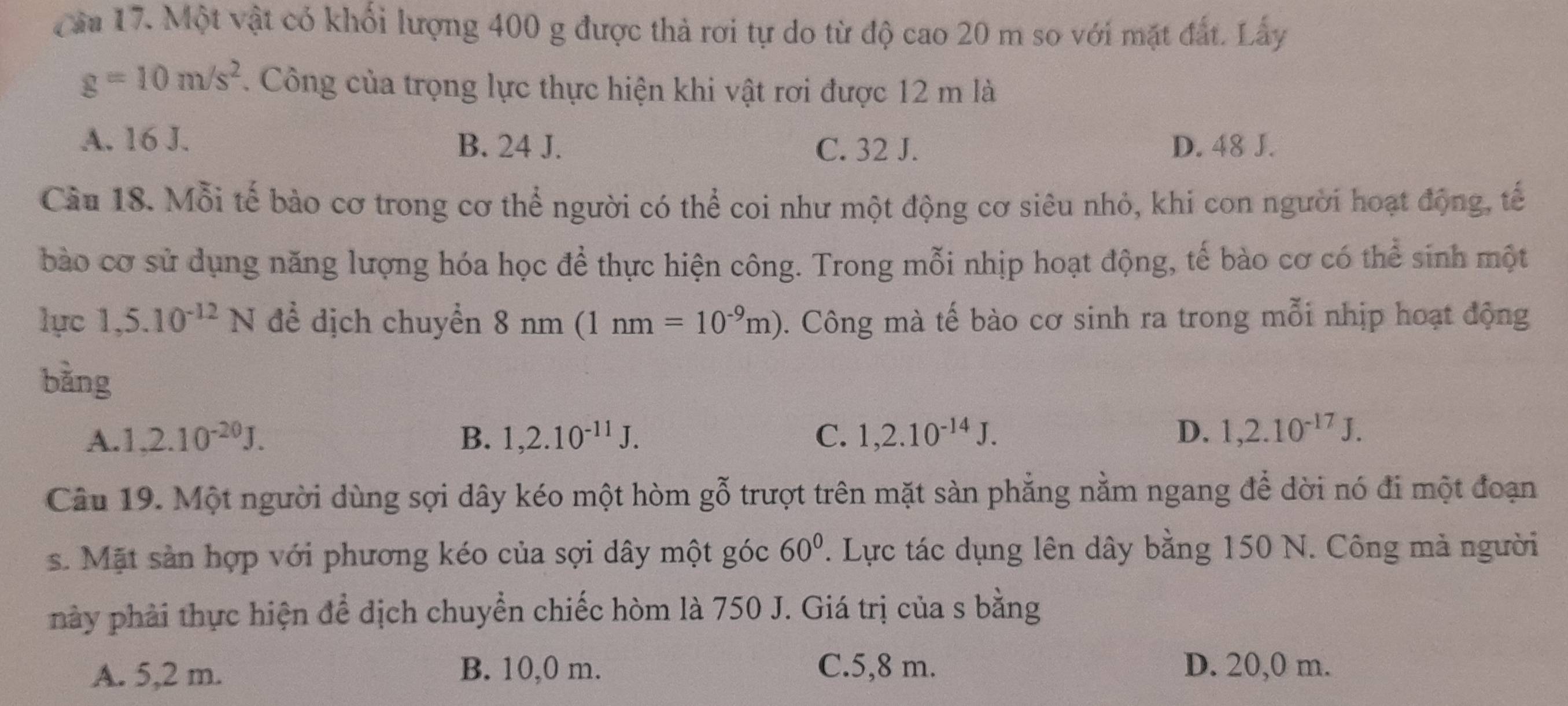 Cầu 17. Một vật có khối lượng 400 g được thả rơi tự do từ độ cao 20 m so với mặt đất. Lấy
g=10m/s^2. Công của trọng lực thực hiện khi vật rơi được 12 m là
A. 16 J. B. 24 J. C. 32 J. D. 48 J.
Câu 18. Mỗi tế bào cơ trong cơ thể người có thể coi như một động cơ siêu nhỏ, khi con người hoạt động, tế
bào cơ sử dụng năng lượng hóa học để thực hiện công. Trong mỗi nhịp hoạt động, tế bào cơ có thể sinh một
lục 1,5.10^(-12)N để dịch chuyển 8 nm (1 nm=10^(-9)m). Công mà tế bào cơ sinh ra trong mỗi nhịp hoạt động
bǎng
A. 1.2.10^(-20)J. B. 1,2.10^(-11)J. C. 1, 2.10^(-14)J. D. 1,2.10^(-17)J. 
Câu 19. Một người dùng sợi dây kéo một hòm gỗ trượt trên mặt sàn phẳng nằm ngang để dời nó đi một đoạn
s. Mặt sản hợp với phương kéo của sợi dây một góc 60°. Lực tác dụng lên dây bằng 150 N. Công mả người
này phải thực hiện để dịch chuyển chiếc hòm là 750 J. Giá trị của s bằng
A. 5,2 m. B. 10,0 m. C. 5,8 m. D. 20,0 m.