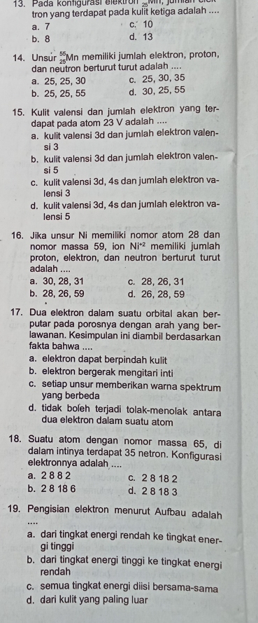 Pada kontigurast elektron
tron yang terdapat pada kulit ketiga adalah ....
a. 7 c. 10
b. 8 d. 13
14. Unsúr beginarrayr 56 25endarray Mn memiliki jumlah elektron, proton,
dan neutron berturut turut adalah ....
a. 25, 25, 30 c. 25, 30, 35
b. 25, 25, 55 d. 30, 25, 55
15. Kulit valensi dan jumlah elektron yang ter-
dapat pada atom 23 V adalah ....
a. kulit valensi 3d dan jumlah elektron valen-
si 3
b. kulit valensi 3d dan jumlah elektron valen-
si 5
c. kulit valensi 3d, 4s dan jumlah elektron va-
Iensi 3
d. kulit valensi 3d, 4s dan jumlah elektron va-
lensi 5
16. Jika unsur Ni memiliki nomor atom 28 dan
nomor massa 59, ion Ni^(+2) memiliki jumlah
proton, elektron, dan neutron berturut turut
adalah ....
a. 30, 28, 31 c. 28, 26, 31
b. 28, 26, 59 d. 26, 28, 59
17. Dua elektron dalam suatu orbital akan ber-
putar pada porosnya dengan arah yang ber-
lawanan. Kesimpulan ini diambil berdasarkan
fakta bahwa ....
a. elektron dapat berpindah kulit
b. elektron bergerak mengitari inti
c. setiap unsur memberikan warna spektrum
yang berbeda
d. tidak boleh terjadi tolak-menolak antara
dua elektron dalam suatu atom
18. Suatu atom dengan nomor massa 65, di
dalam intinya terdapat 35 netron. Konfigurasi
elektronnya adalah ....
a. 2 8 8 2 c. 2 8 18 2
b. 2 8 18 6 d. 2 8 18 3
19. Pengisian elektron menurut Aufbau adalah
a. dari tingkat energi rendah ke tingkat ener-
gi tinggi
b. dari tingkat energi tinggi ke tingkat energi
rendah
c. semua tingkat energi diisi bersama-sama
d. dari kulit yang paling luar