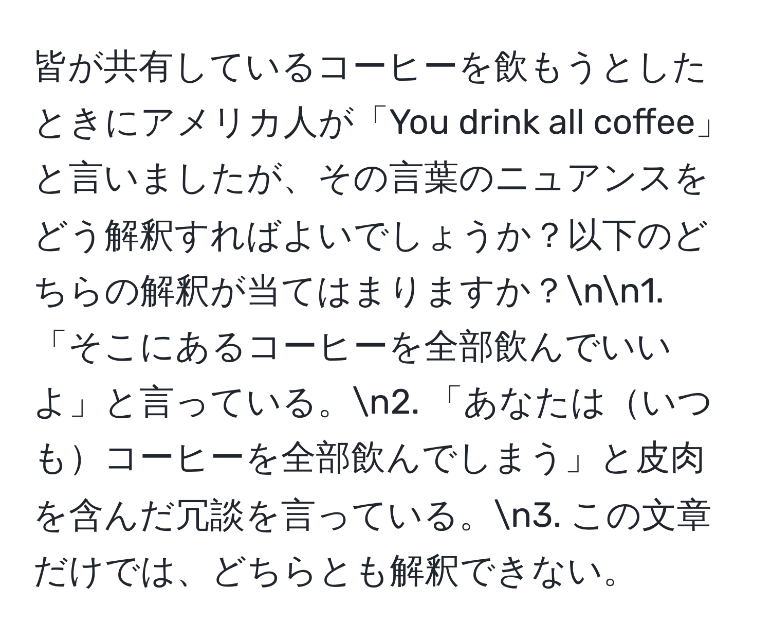 皆が共有しているコーヒーを飲もうとしたときにアメリカ人が「You drink all coffee」と言いましたが、その言葉のニュアンスをどう解釈すればよいでしょうか？以下のどちらの解釈が当てはまりますか？nn1. 「そこにあるコーヒーを全部飲んでいいよ」と言っている。n2. 「あなたはいつもコーヒーを全部飲んでしまう」と皮肉を含んだ冗談を言っている。n3. この文章だけでは、どちらとも解釈できない。