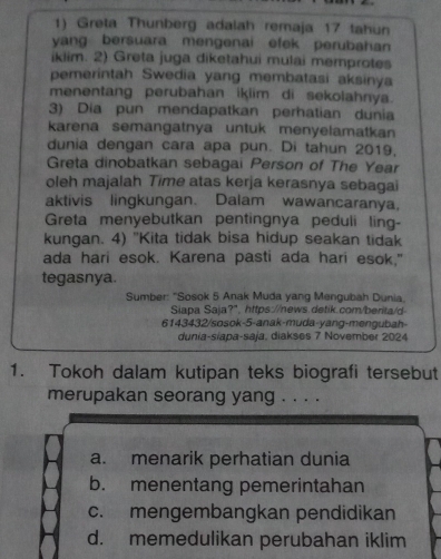 Greta Thunberg adalah remaja 17 tahun
yang bersuara mengenai efek perubahan
iklim. 2) Greta juga diketahui mulai memprotes
pemerintah Swedia yang membatasi aksinya
menentang perubahan ikiim di sekolahnya.
3) Dia pun mendapatkan perhatian dunia
karena semangatnya untuk menyelamatkan
dunia dengan cara apa pun. Di tahun 2019,
Greta dinobatkan sebagai Person of The Year
oleh majalah Time atas kerja kerasnya sebagai
aktivis lingkungan. Dalam wawancaranya,
Greta menyebutkan pentingnya peduli ling-
kungan. 4) "Kita tidak bisa hidup seakan tidak
ada hari esok. Karena pasti ada hari esok."
tegasnya.
Sumber: "Sosok 5 Anak Muda yang Mengubah Dunia.
Siapa Saja?", https://news.detik.com/berita/d
6143432/sosok-5-anak-muda-yang-mengubah-
dunia-siapa-saja, diakses 7 November 2024
1. Tokoh dalam kutipan teks biografi tersebut
merupakan seorang yang . . . .
a. menarik perhatian dunia
b. menentang pemerintahan
c. mengembangkan pendidikan
d. memedulikan perubahan iklim