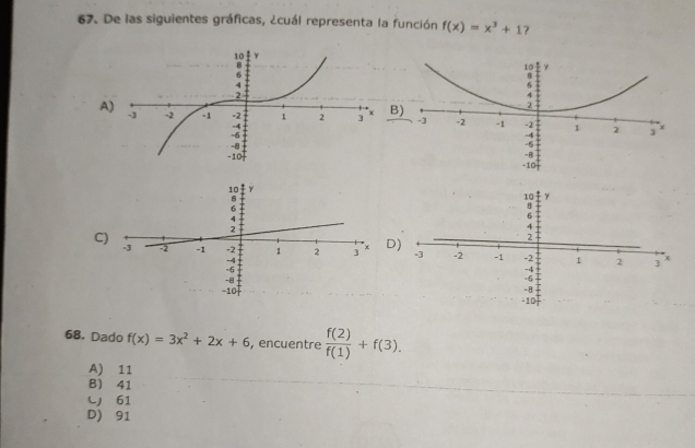 De las siguientes gráficas, ¿cuál representa la función f(x)=x^3+1 ?
A
)
C
D)
68. Dado f(x)=3x^2+2x+6 , encuentre  f(2)/f(1) +f(3). 
A) 11
B) 41
L 61
D) 91