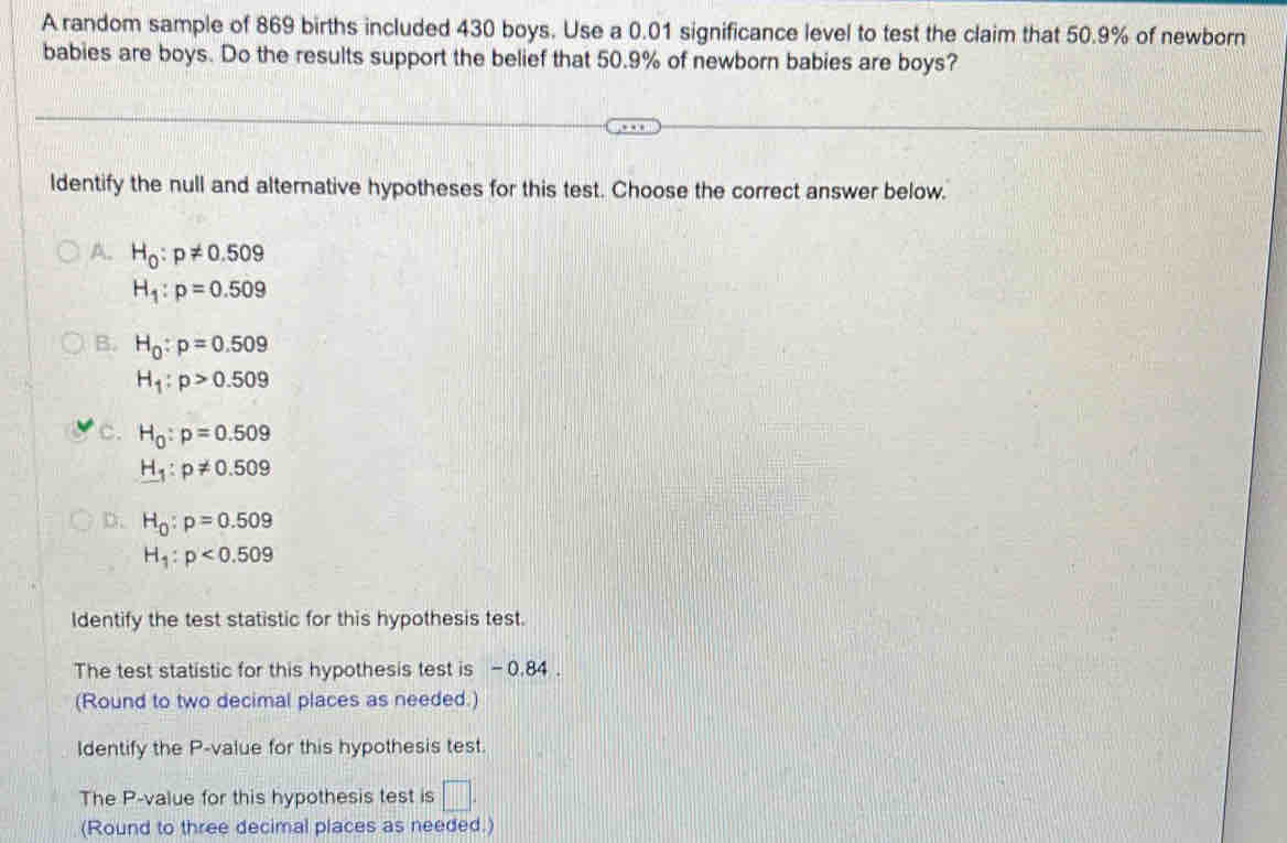 A random sample of 869 births included 430 boys. Use a 0.01 significance level to test the claim that 50.9% of newborn
babies are boys. Do the results support the belief that 50.9% of newborn babies are boys?
ldentify the null and alternative hypotheses for this test. Choose the correct answer below.
A. H_0:p!= 0.509
H_1:p=0.509
B. H_0:p=0.509
H_1:p>0.509
C. H_0:p=0.509
H_1:p!= 0.509
D. H_0:p=0.509
H_1:p<0.509
Identify the test statistic for this hypothesis test.
The test statistic for this hypothesis test is - 0.84.
(Round to two decimal places as needed.)
Identify the P -value for this hypothesis test.
The P -value for this hypothesis test is □. 
(Round to three decimal places as needed.)