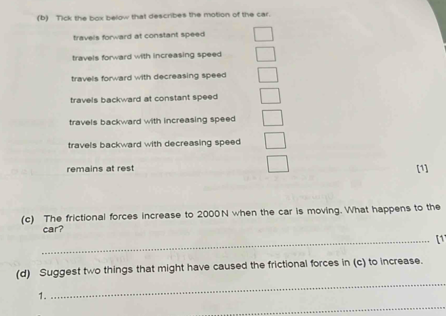 Tick the box below that describes the motion of the car.
travels forward at constant speed
travels forward with increasing speed
travels forward with decreasing speed
travels backward at constant speed
travels backward with increasing speed
travels backward with decreasing speed
remains at rest [1]
(c) The frictional forces increase to 2000N when the car is moving. What happens to the
car?
_[1]
_
(d) Suggest two things that might have caused the frictional forces in (c) to increase.
_
1.