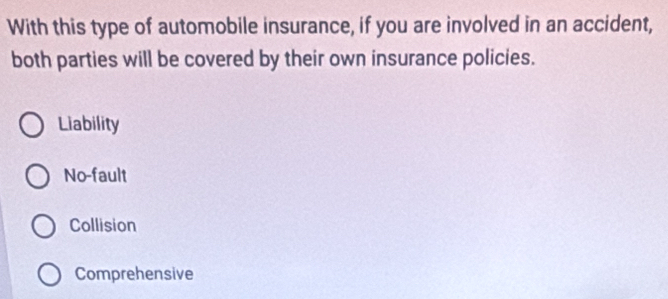 With this type of automobile insurance, if you are involved in an accident,
both parties will be covered by their own insurance policies.
Liability
No-fault
Collision
Comprehensive