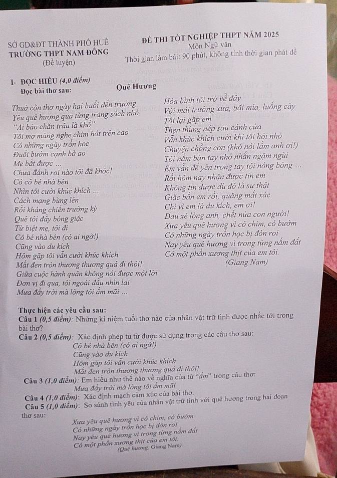 SỞ GD&ĐT thàNh phÔ HUẻ Đề thI tốt nghiệp tHPt năm 2025
trường tHPt nam đỒng Môn Ngữ văn
(Để luyện)  Thời gian làm bài: 90 phút, không tính thời gian phát đề
I- ĐQC HIÈU (4,0 điễm)
Đọc bài thơ sau: Quê Hương
Thuở còn thơ ngày hai buổi đến trường Hòa bình tôi trở về đây
Yêu quê hương qua từng trang sách nhỏ Với mái trường xưa, bãi mía, luống cày
''Ai bảo chăn trâu là khổ'' Tôi lại gặp em
Tôi mơ màng nghe chim hót trên cao Then thùng nép sau cánh cửa
Có những ngày trồn học Vẫn khúc khích cười khi tôi hỏi nhỏ
Đuổi bướm cạnh bờ ao Chuyện chồng con (khó nói lắm anh ơi!)
Mẹ bắt được ... Tôi nắm bàn tay nhỏ nhắn ngậm ngùi
Chưa đánh roi nào tôi đã khóc! Em vẫn đề yên trong tay tôi nóng bóng ...
Có cô bé nhà bên Rồi hôm nay nhận được tin em
Nìn tôi cười khúc khích ... Không tin được dù đó là sự thật
Cách mạng bùng lên Giặc bắn em rồi, quăng mất xác
Rồi kháng chiến trường kỳ Chi vì em là du kích, em ơi!
Quê tôi đầy bóng giặc Đau xé lòng anh, chết nửa con người!
Từ biệt mẹ, tôi đi Xưa yêu quê hương vì có chim, có bướm
Cô bé nhà bên (có ai ngờ!) Có những ngày trồn học bị đòn roi
Cũng vào du kích Nay yêu quê hương vì trong từng nắm đất
Hồm gặp tôi vẫn cười khúc khích Có một phần xương thịt của em tôi.
Mắt đen tròn thương thương quá đi thôi! (Giang Nam)
Giữa cuộc hành quân không nói được một lời
Đơn vị đi qua, tôi ngoái đầu nhìn lại
Mưa đầy trời mà lòng tồi ẩm mãi ...
Thực hiện các yêu cầu sau:
Câu 1 (0,5 điểm): Những kỉ niệm tuổi thơ nào của nhân vật trữ tình được nhắc tới trong
bài thơ?
Câu 2 (0,5 điểm): Xác định phép tu từ được sử dụng trong các câu thơ sau:
Cô bé nhà bên (có ai ngờ!)
Cũng vào du kích
Hồm gặp tôi vẫn cười khúc khích
Mắt đen tròn thương thương quá đi thôi!
Câu 3 (1,0 điểm): Em hiểu như thế nào về nghĩa của từ 'ấm'' trong câu thơ:
Mưa đầy trời mà lòng tôi ấm mãi
Câu 4 (1,0 điểm): Xác định mạch cảm xúc của bài thơ.
Câu 5 (1,0 điểm): So sánh tình yêu của nhân vật trữ tình với quê hương trong hai đoạn
thơ sau:
Xưa yêu quê hương vì có chim, có bướm
Có những ngày trồn học bị đòn roi
Nay yêu quē hương vì trong từng nắm đất
Có một phân xương thịt của em tối.
(Quê hương, Giang Nam)