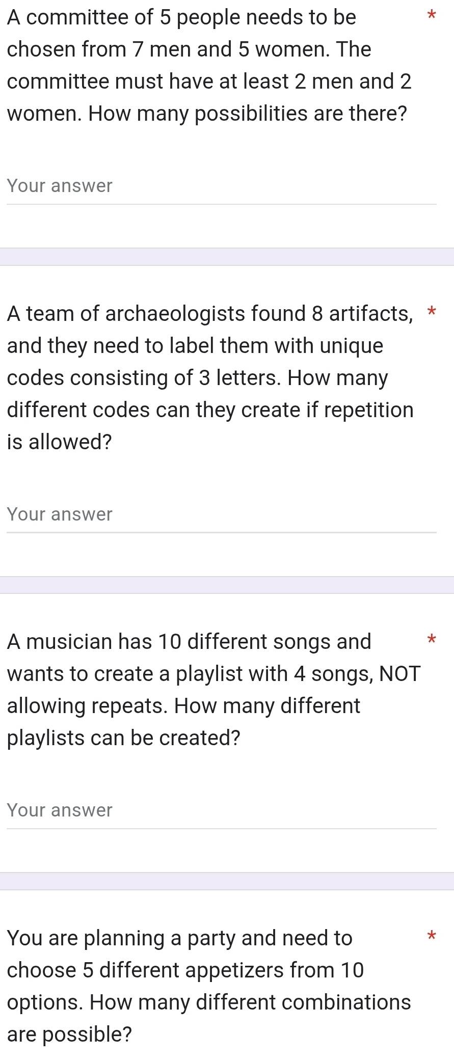 A committee of 5 people needs to be 
* 
chosen from 7 men and 5 women. The 
committee must have at least 2 men and 2
women. How many possibilities are there? 
Your answer 
A team of archaeologists found 8 artifacts, * 
and they need to label them with unique 
codes consisting of 3 letters. How many 
different codes can they create if repetition 
is allowed? 
Your answer 
A musician has 10 different songs and * 
wants to create a playlist with 4 songs, NOT 
allowing repeats. How many different 
playlists can be created? 
Your answer 
You are planning a party and need to 
choose 5 different appetizers from 10
options. How many different combinations 
are possible?