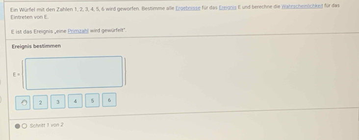 Ein Würfel mit den Zahlen 1, 2, 3, 4, 5, 6 wird geworfen. Bestimme alle Ergebnisse für das Ereignis E und berechne die Wahrscheinlichkeit für das 
Eintreten von E. 
E ist das Ereignis „eine Primzahl wird gewürfelt". 
Ereignis bestimmen
E=
2 3 4 5 6
Schritt 1 von 2