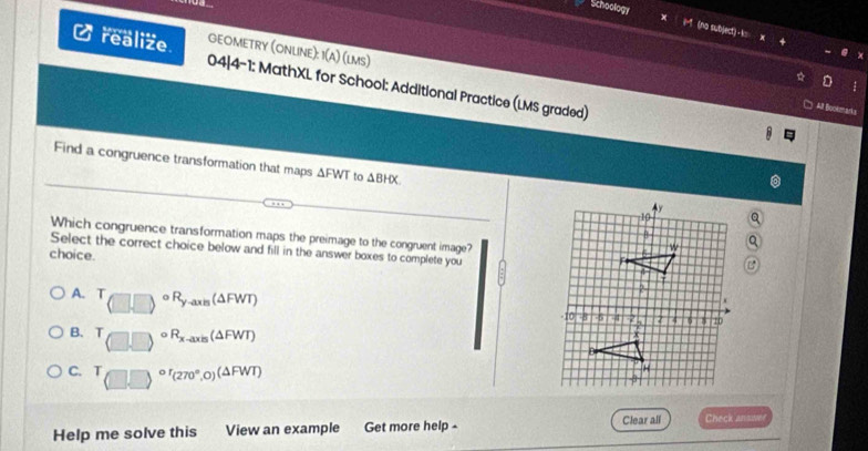 Schoology (no subject) -k:
GEOMETRY (ONLINE): 1(A) (lms)
realize. 04|4-1: MathXL for School: Additional Practice (LMS graded)

□ All Bookmarks
Find a congruence transformation that maps △ FWT to △ BHX
Which congruence transformation maps the preimage to the congruent image?
Select the correct choice below and fill in the answer boxes to complete you
choice.
A. T_(□ ,□ )circ R_y-axis( (△ FWT)
B. (□ ,□ )^circ R_x-axis( (△ FWT)
C. T_((□ ,□ ))^(circ r)(270°,0)(△ FWT)
Help me solve this View an example Get more help - Clear all Check answee