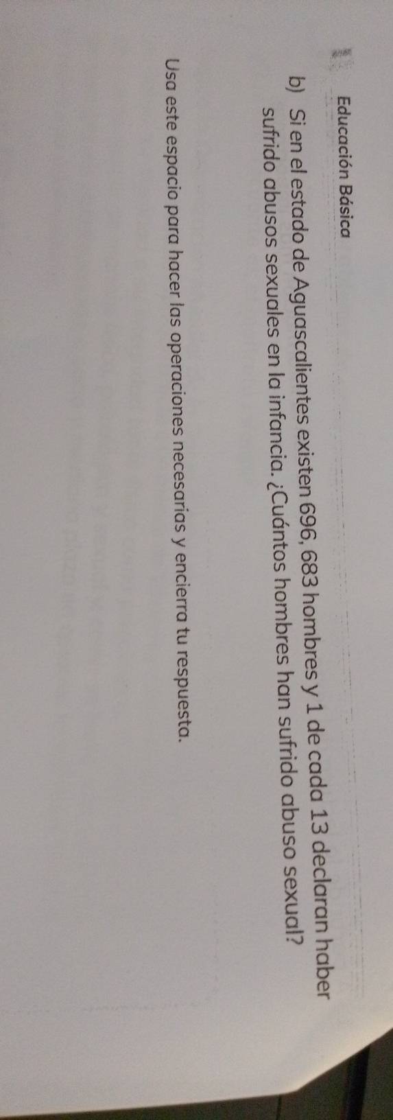 Educación Básica 
b) Si en el estado de Aguascalientes existen 696, 683 hombres y 1 de cada 13 declaran haber 
sufrido abusos sexuales en la infancia. ¿Cuántos hombres han sufrido abuso sexual? 
Usa este espacio para hacer las operaciones necesarias y encierra tu respuesta.