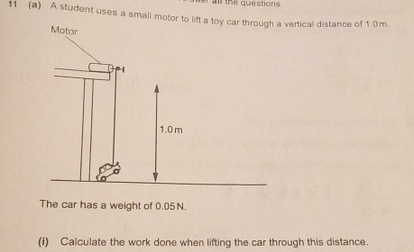 ar all the questions. 
11 (a) A student uses a small motovertical distance of 1 0m. 
The car has a weight of 0.05N. 
(i) Calculate the work done when lifting the car through this distance.