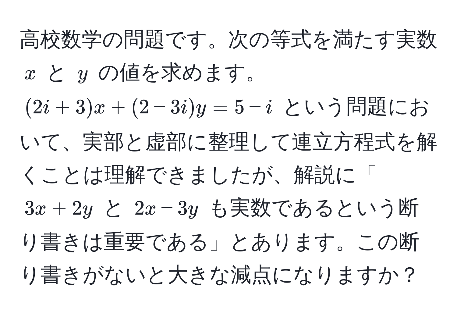 高校数学の問題です。次の等式を満たす実数 ( x ) と ( y ) の値を求めます。  
((2i + 3)x + (2 - 3i)y = 5 - i) という問題において、実部と虚部に整理して連立方程式を解くことは理解できましたが、解説に「( 3x + 2y ) と ( 2x - 3y ) も実数であるという断り書きは重要である」とあります。この断り書きがないと大きな減点になりますか？