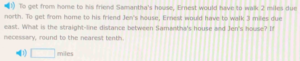 To get from home to his friend Samantha's house, Ernest would have to walk 2 miles due 
north. To get from home to his friend Jen's house, Ernest would have to walk 3 miles due 
east. What is the straight-line distance between Samantha's house and Jen's house? If 
necessary, round to the nearest tenth. 
) □ miles