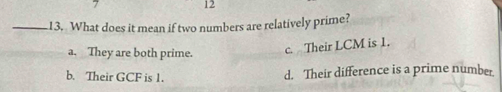 7
12
_13. What does it mean if two numbers are relatively prime?
a. They are both prime.
c. Their LCM is 1.
b. Their GCF is 1. d. Their difference is a prime number.