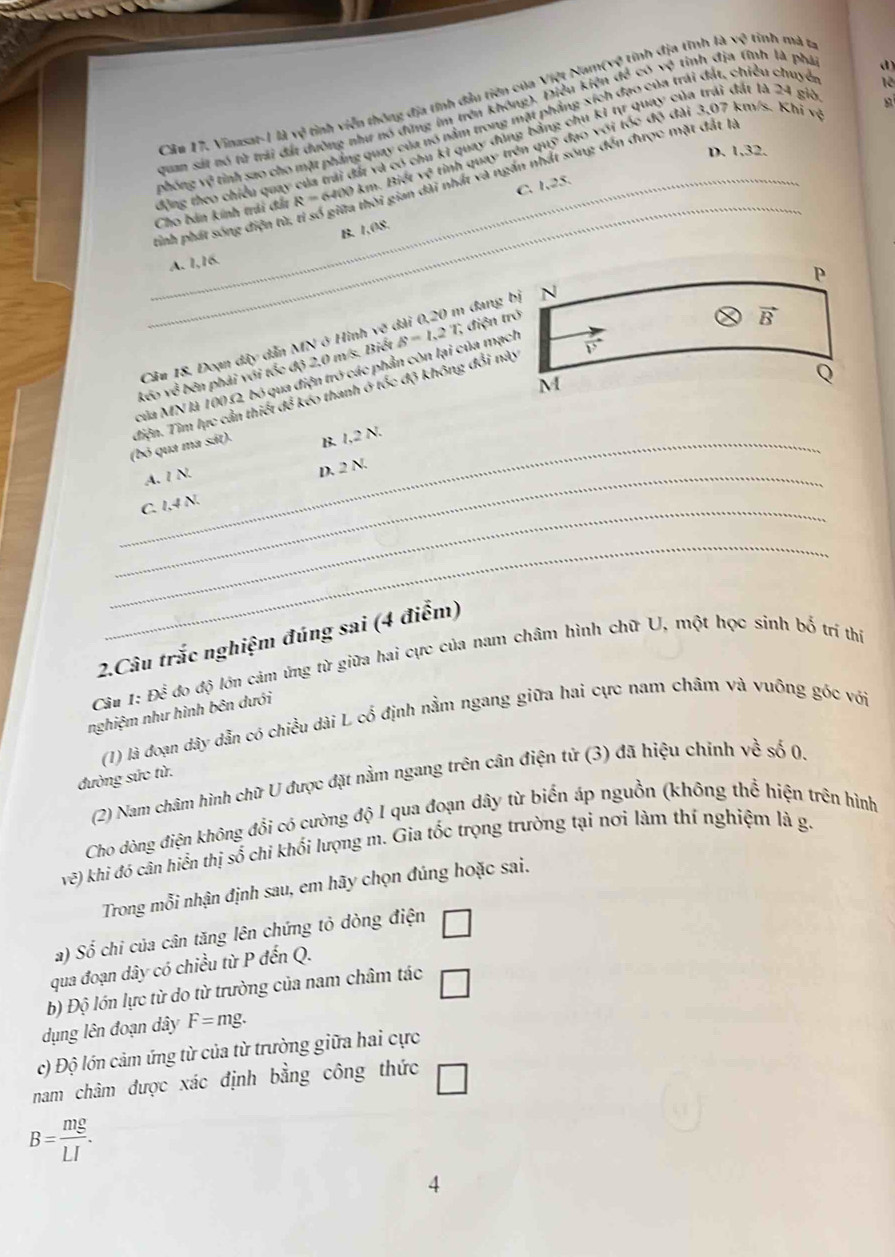 Vinasat-1 là vv^2 tinh viễn thông địa tính đầu tiên của Việt Nam(vệ tỉnh địa tĩnh là
sqrt(9) rình mà ta
12
quan sát nó từ trái đất dường như nó dựng im trên không). Điều kiện đề có x^3 tỉnh địa tĩnh là phái
d)
phóng về tỉnh sao cho mặt phẳng quay của nó nằm trong mặt phẳng xích đạo của trái đất, chiều chuyê
đông theo chiều quay của trải đất và có chu kỉ quay đông bằng chu kỉ tự quay của trải đất là 24 giờ
D. 1,32.
_
Cho bán kính trải đất R=640 0 km. Biết vệ tỉnh quay trên quỹ đạo với tốc độ đài 3,07 km/s. Khi vệ
_tinh phát sóng điện tử, tỉ số giữa thời gian dài nhất và ngăn nhất sóng đến được mặt đất là
C. 1,25.
B. 1,08.
A. 1,16.
Câu 18, Đoạn dây dẫn MN ở Hình x^ đài 0,20 m đang bị
của MN là 100 Ω2, bó qua điện trở các phần còn lại của mạch B=1,2T 1, điện trở
kéo iv bên phải với tốc độ 2,0 m/s. Biết
(bỏ qua ma sát). điện. Tìm lực cần thiết để kéo thanh ở tốc độ không đổi này
_B 1,2N.
_A. I N.
D. 2N.
_C. 1,4 N.
_
2.Câu trắc nghiệm đúng sai (4 điểm)
Cầu 1: Đề 6 đo độ lớn cảm ứng từ giữa hai cực của nam châm hình chữ U, một học sinh bố trí thí
nghiệm như hình bên dưới
(1) là đoạn dây dẫn có chiều dài L cổ định nằm ngang giữa hai cực nam châm và vuỡng góc với
đường sức từ.
(2) Nam châm hình chữ U được đặt nằm ngang trên cân điện tử (3) đã hiệu chinh về số 0.
Cho dòng điện không đổi có cường độ I qua đoạn dây từ biến áp nguồn (không thể hiện trên hình
w) n khi đó cân hiển thị số chỉ khối lượng m. Gia tốc trọng trường tại nơi làm thí nghiệm là g.
Trong mỗi nhận định sau, em hãy chọn đúng hoặc sai.
a) Số chi của cân tăng lên chứng tỏ dòng điện □
qua đoạn dây có chiều từ P đến Q.
b) Độ lớn lực từ do từ trường của nam châm tác □
dụng lên đoạn dây F=mg.
c) Độ lớn cảm ứng từ của từ trường giữa hai cực
nam châm được xác định bằng công thức □
B= mg/LI .
4