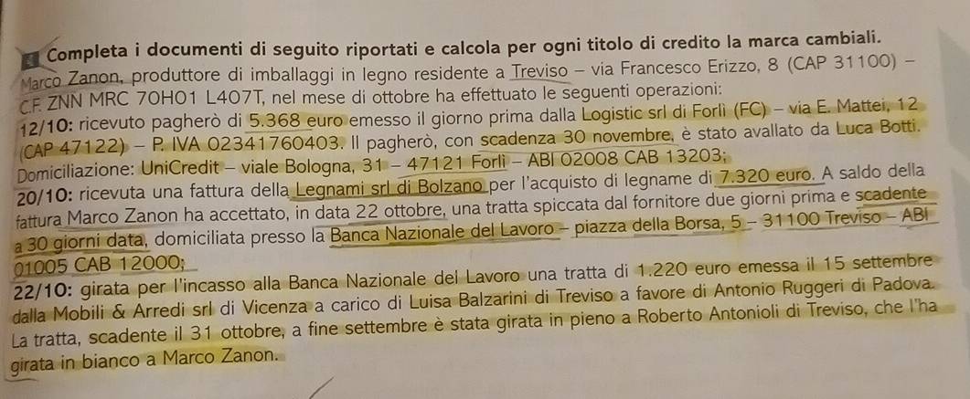 Completa i documenti di seguito riportati e calcola per ogni titolo di credito la marca cambiali. 
Marco Zanon, produttore di imballaggi in legno residente a Treviso - via Francesco Erizzo, 8 (CAP 31100) - 
CE ZNN MRC 70H01 L407T, nel mese di ottobre ha effettuato le seguenti operazioni: 
12/10: ricevuto pagherò di 5.368 euro emesso il giorno prima dalla Logistic srl di Forlì (FC) - via E. Mattei, 12
(CAP 47122) - P IVA 02341760403. Il pagherò, con scadenza 30 novembre, è stato avallato da Luca Botti. 
Domiciliazione: UniCredit - viale Bologna, 31-47121 1 Forli - ABI 02008 CAB 13203; 
20/10: ricevuta una fattura della Legnami srl di Bolzano per l'acquisto di legname di 7.320 euro. A saldo della 
fattura Marco Zanon ha accettato, in data 22 ottobre, una tratta spiccata dal fornitore due giorni prima e scadente 
a 30 giorni data, domiciliata presso la Banca Nazionale del Lavoro - piazza della Borsa, 5 - 31100 Treviso - ABI
01005 CAB 12000; 
22/10: girata per l'incasso alla Banca Nazionale del Lavoro una tratta di 1.220 euro emessa il 15 settembre 
dalla Mobili & Arredi srl di Vicenza a carico di Luisa Balzarini di Treviso a favore di Antonio Ruggeri di Padova. 
La tratta, scadente il 31 ottobre, a fine settembre è stata girata in pieno a Roberto Antonioli di Treviso, che l'ha 
girata in bianco a Marco Zanon.