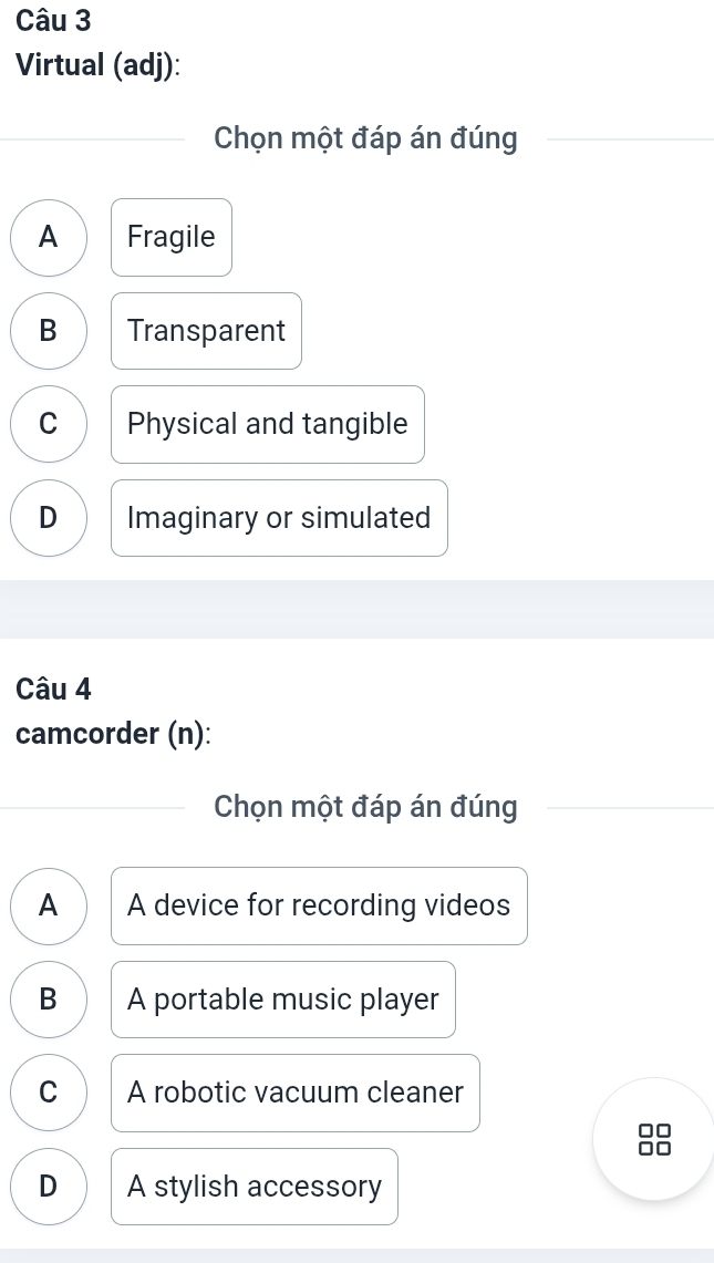 Virtual (adj):
Chọn một đáp án đúng
A Fragile
B Transparent
C Physical and tangible
D Imaginary or simulated
Câu 4
camcorder (n):
Chọn một đáp án đúng
A A device for recording videos
B A portable music player
C A robotic vacuum cleaner
D A stylish accessory