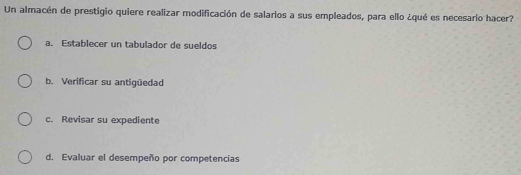 Un almacén de prestigio quiere realizar modificación de salarios a sus empleados, para ello ¿qué es necesario hacer?
a. Establecer un tabulador de sueldos
b. Verificar su antigüedad
c. Revisar su expediente
d. Evaluar el desempeño por competencias