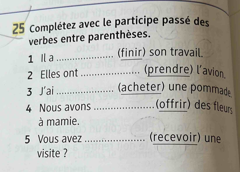 Complétez avec le participe passé des 
verbes entre parenthèses. 
1 I a_ 
_ 
(finir) son travail. 
2 Elles ont_ 
…......... (prendre) l'avion. 
. 
3 J'ai _、 (acheter) une pommade 
4 Nous avons _ (offrir) des fleurs 
à mamie. 
5 Vous avez _(recevoir) une 
visite ?