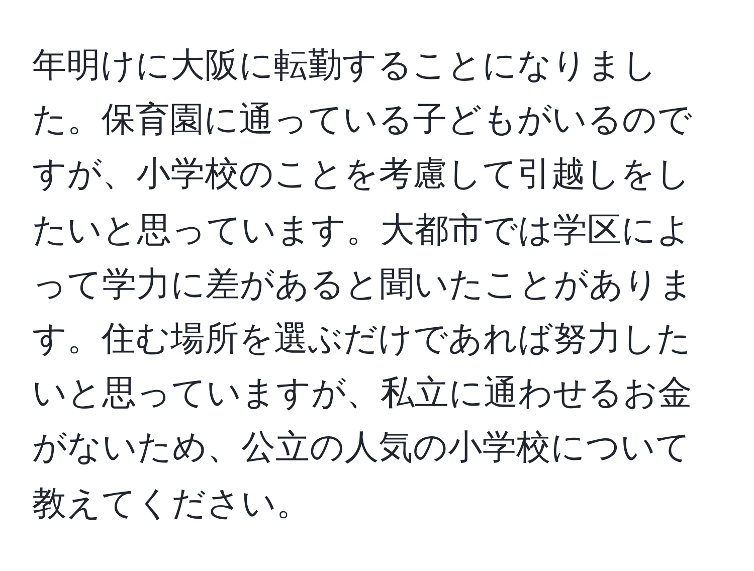 年明けに大阪に転勤することになりました。保育園に通っている子どもがいるのですが、小学校のことを考慮して引越しをしたいと思っています。大都市では学区によって学力に差があると聞いたことがあります。住む場所を選ぶだけであれば努力したいと思っていますが、私立に通わせるお金がないため、公立の人気の小学校について教えてください。