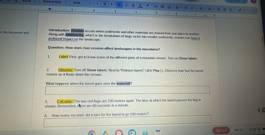 Normal text Arial . 18 + B ，。 
+ I 
. 
a 
3 
f 
Introduction: Erosion occurs when sediments and other materials are moved from one place to another. 
to the document will Along with weathering, which is the breakdown of large rocks into smaller sediments, erosion can have a 
profound impact on the landscape. 
Question: How does river erosion affect landscapes in the mountains? 
1. Label: First, get to know some of the different parts of a mountain stream. Turn on Show labels. 
2. Observe: Turn off Show labels. Next to 'Release barrel,' click Play ( ). Observe how fast the barrel 
moves as it floats down the stream. 
What happens when the barrel goes over the waterfall? 
3. Calculate: The two red flags are 100 meters apart. The time at which the barrel passes the flag is 
shown. Remember, there are 60 seconds in a minute. 
A. How many seconds did it take for the barrel to go 100 meters? 
Sign out Oct 11 12:0S US