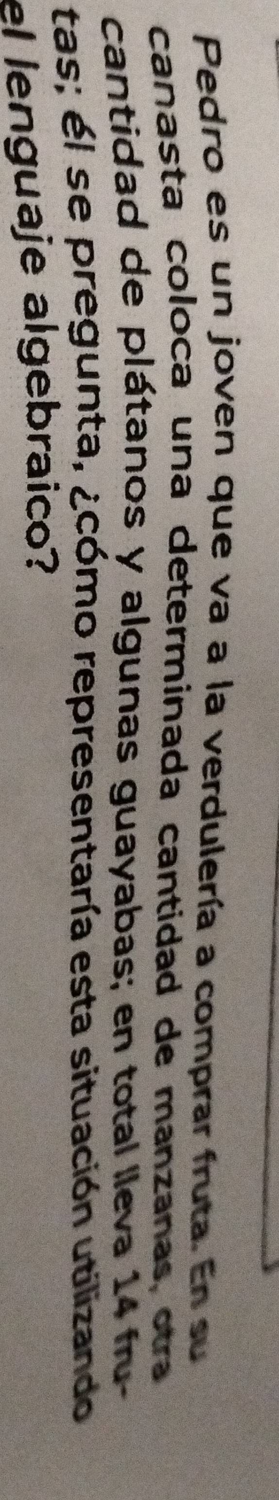 Pedro es un joven que va a la verdulería a comprar fruta. En su 
canasta coloca una determinada cantidad de manzanas, otra 
cantidad de plátanos y algunas guayabas; en total lleva 14 fru- 
tas; él se pregunta, ¿cómo representaría esta situación utilizando 
el lenguaje algebraico?