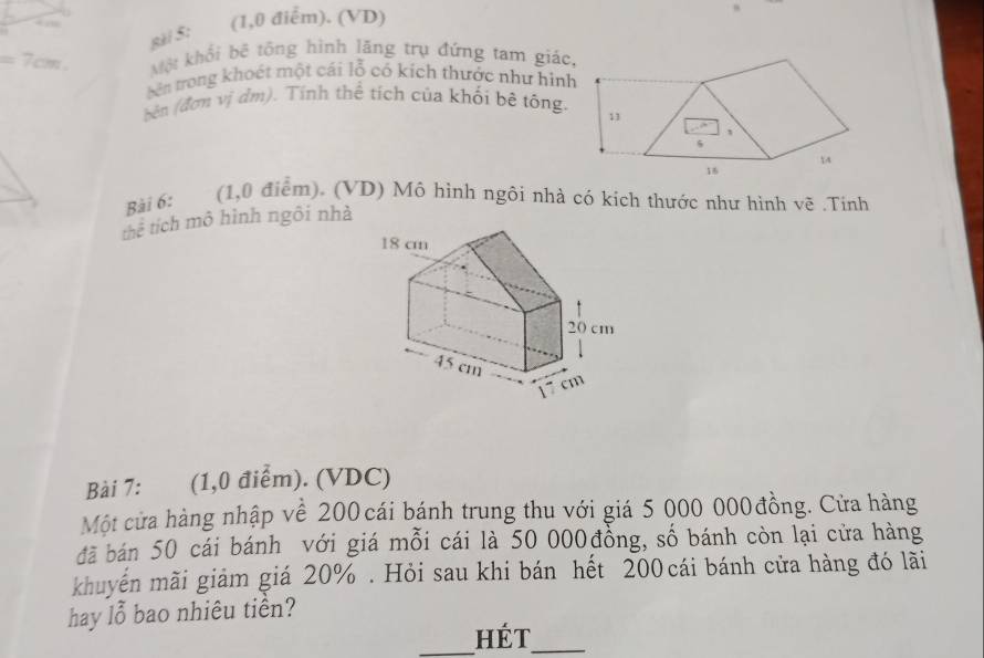 4 
(1,0 điểm). (VD) 
8ài 5:
=7cm Một khổi bệ tổng hình lãng trụ đứng tam giác 
tên trong khoết một cái lỗ có kích thước như hình 
bên (đơm vị đm). Tính thể tích của khối bê tông. 
Bài 6: (1,0 điểm). (VD) Mô hình ngôi nhà có kích thước như hình vẽ .Tính 
thể tích mô hình ngôi nhà 
Bài 7: (1,0 điểm). (VDC) 
Một cửa hàng nhập về 200 cái bánh trung thu với giá 5 000 000 đồng. Cửa hàng 
đã bán 50 cái bánh với giá mỗi cái là 50 000đồng, số bánh còn lại cửa hàng 
khuyến mãi giảm giá 20%. Hỏi sau khi bán hết 200cái bánh cửa hàng đó lãi 
hay lỗ bao nhiêu tiền? 
_Hét_