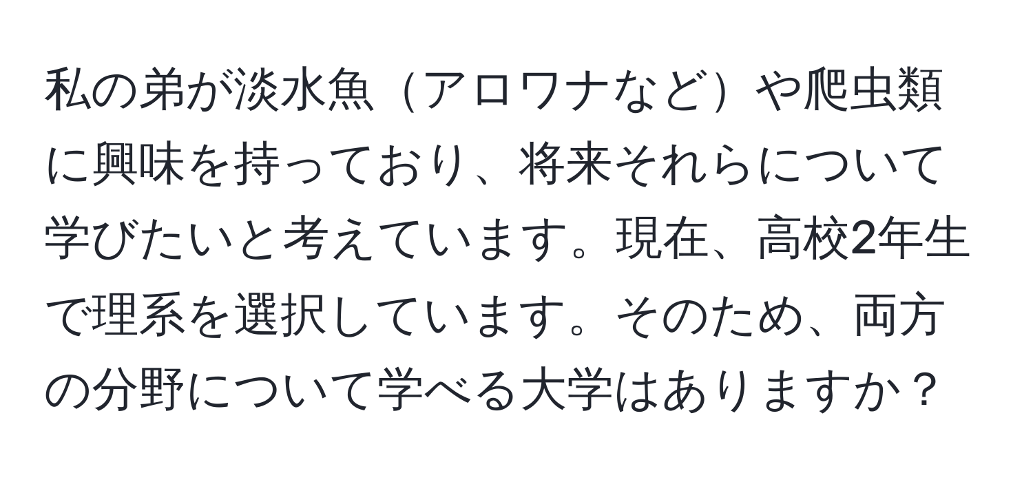 私の弟が淡水魚アロワナなどや爬虫類に興味を持っており、将来それらについて学びたいと考えています。現在、高校2年生で理系を選択しています。そのため、両方の分野について学べる大学はありますか？