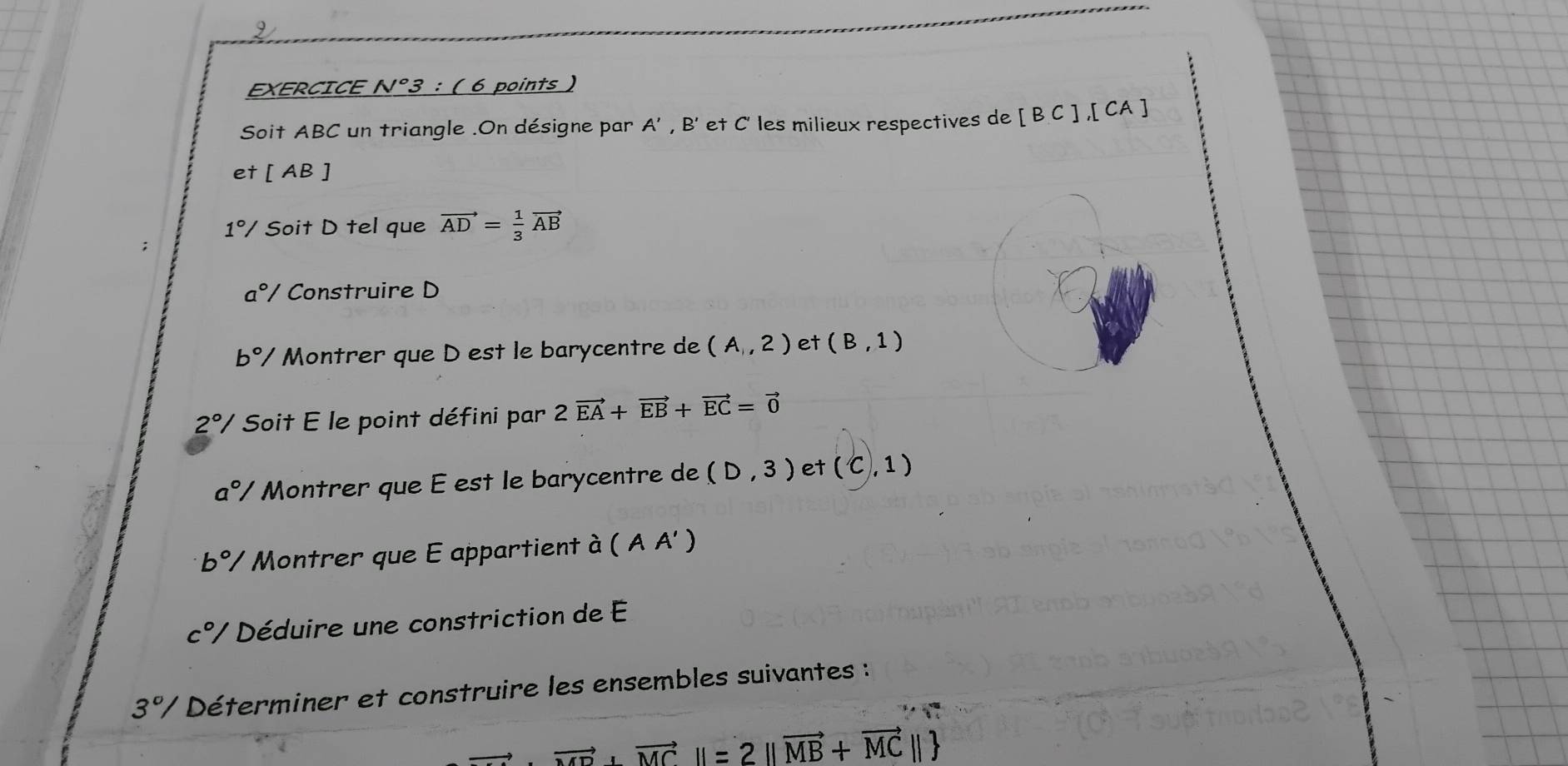 EXERCICE N°3 : ( 6 points ) 
Soit ABC un triangle .On désigne par A', B' et C' les milieux respectives de [BC], [CA]
et [AB]
1°/ Soit D tel que vector AD= 1/3 vector AB
a° / Construire D
b°/ Montrer que D est le barycentre de (A,2) et (B,1)
2°/ Soit E le point défini par 2vector EA+vector EB+vector EC=vector 0
a°/ Montrer que É est le barycentre de (D,3) et (C,1)
b% Montrer que E appartient à ( A A' )
c°/ Déduire une constriction de E
3% Déterminer et construire les ensembles suivantes :
vector MD+vector MCparallel =2parallel vector MB+vector MCparallel 