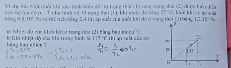 Ví dụ 16: Một khổi khí xác định biển đổi từ trạng thái (1) sang trạng thái (2) được biểu diễn 
trên hệ # tọa độ p - T như hình vẽ. Ở trạng thái (1), khi nhiệt độ bằng 27°C , khổi khí có áp suất 
bằng 0, 8.10^5 Pa và thể tích bằng 2,4 lit; áp suất của khối khí đó ở trạng thái (2) bằng 1,2.10^5Pa. 
a/ Nhiệt độ của khối khí ở trạng thái (2) bằng bao nhiệu^0C. 
b/Khi nhiệt độ của khí trong bình là 117°C
bằng bao nhiêu ? thì áp suất của nó