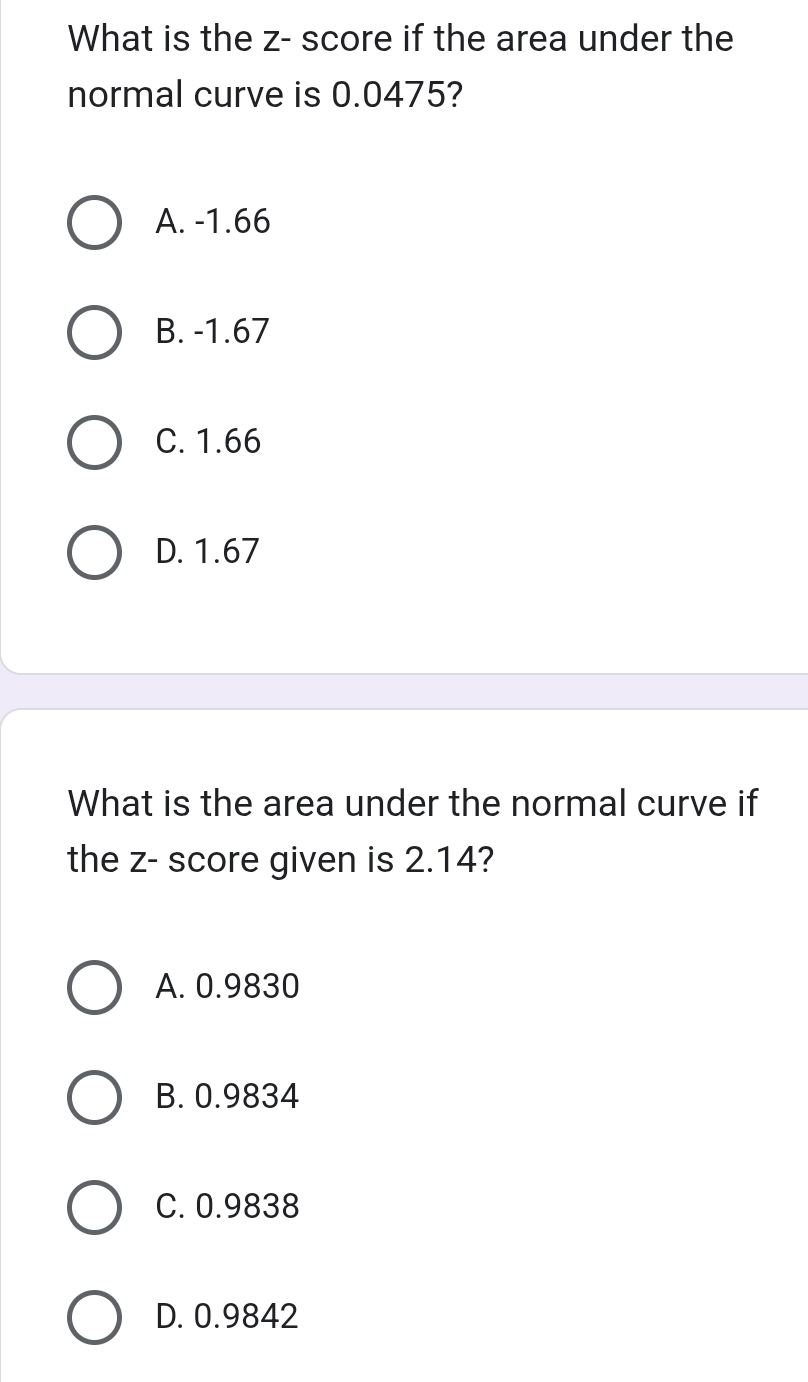 What is the z - score if the area under the
normal curve is 0.0475?
A. -1.66
B. -1.67
C. 1.66
D. 1.67
What is the area under the normal curve if
the z - score given is 2.14?
A. 0.9830
B. 0.9834
C. 0.9838
D. 0.9842