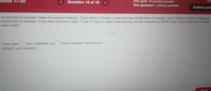 This quiz: 16 point(s) possible 
qures Question 14 of 16 , This question: 1 point(s) possible Submit quiz 
An electronics company makes two types of switches. Type A takes 4 minutes to make and requires $3 worth of materials. Type B takes 6 minutes to make and 
requires $6 of materials. In the latest production batch, it took 37 hours to make these switches, and the materials cost $2040. How many of each type of switch 
were made? 
There were □ Type A switches and □ Type B switches manufactured. 
(Simplify your answers.) 
Noxt