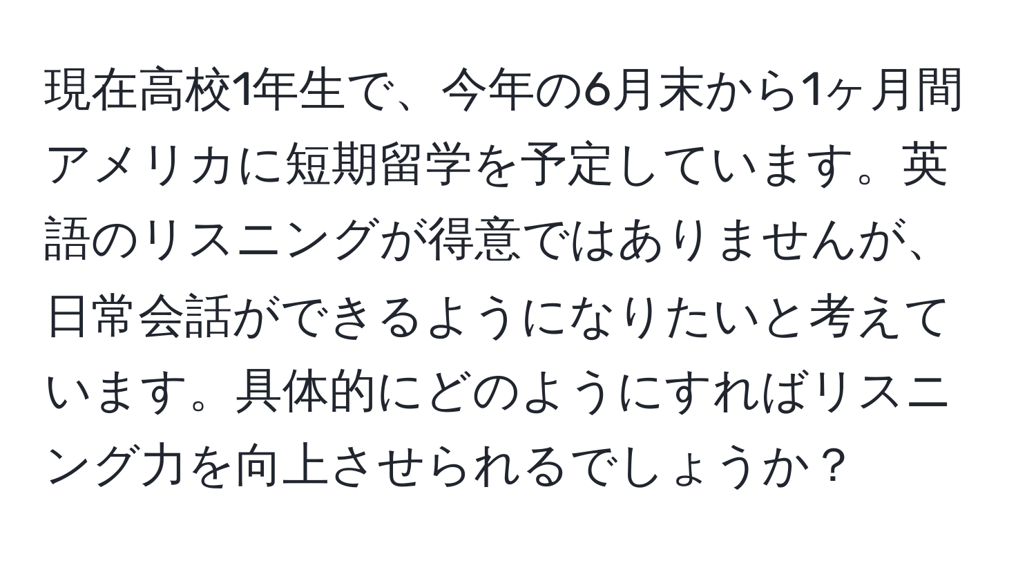 現在高校1年生で、今年の6月末から1ヶ月間アメリカに短期留学を予定しています。英語のリスニングが得意ではありませんが、日常会話ができるようになりたいと考えています。具体的にどのようにすればリスニング力を向上させられるでしょうか？