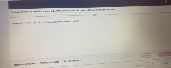 A department store buys 300 shirts at a cost of $5,400 and sells them at a selling price of $20 each. Find the percent markup. 
The percent markup is □ % (Round to the nearest whole number as needed.) 
Clear all Check anon 
Help me solve this View an example Get more help - 
Question 5 of 8 4 Back