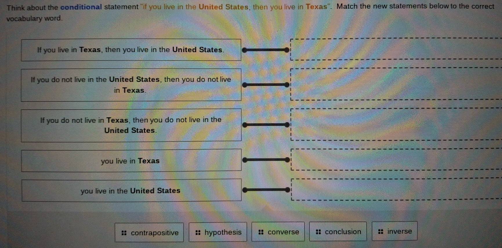 Think about the conditional statement "if you live in the United States, then you live in Texas''. Match the new statements below to the correct
vocabulary word.
contrapositive :: hypothesis converse :: conclusion inverse