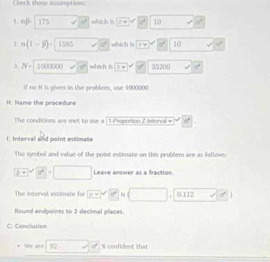 Check those assumptions: 
1. nwidehat p- 175 a^4 which is 2vee sigma^4 10 v' sigma^4
2. n(1-widehat p)= 1585 sigma° which is ≥slant v sigma^4 10 sigma^4
3. N= | 1000000 sigma^4 which is ≥ v sigma^4 35200 sigma^4
If no N is given in the problem, use 1000000
N: Name the procedure 
The conditions are met to use a |1-Proportion Z-Interval ≌ sigma^4|. 
I: Interval and point estimate 
The symbol and value of the point estimate on this problem are as follows:
0vee d^6=□ Leave answer as a fraction. 
The interval estimate for □ 0^0^(sigma ^circ) is (□ , 0.112 □ surd 0^6 1 
Round endpoints to 3 decimal places. 
C: Conclusion 
We are 92 d sigma^4 % confident that